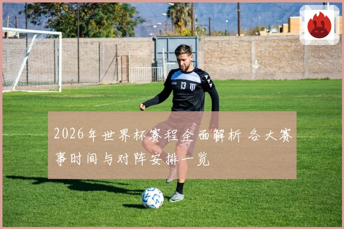 2026年世界杯赛程全面解析 各大赛事时间与对阵安排一览