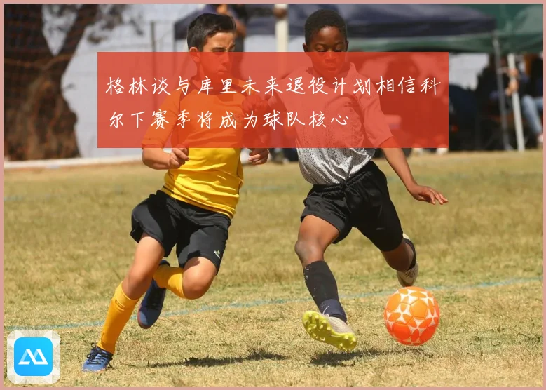 格林谈与库里未来退役计划相信科尔下赛季将成为球队核心