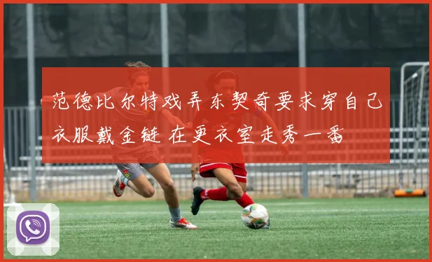 范德比尔特戏弄东契奇要求穿自己衣服戴金链 在更衣室走秀一番