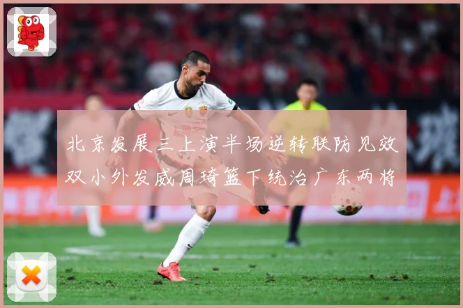 北京发展三上演半场逆转联防见效双小外发威周琦篮下统治广东两将撑专题观察
