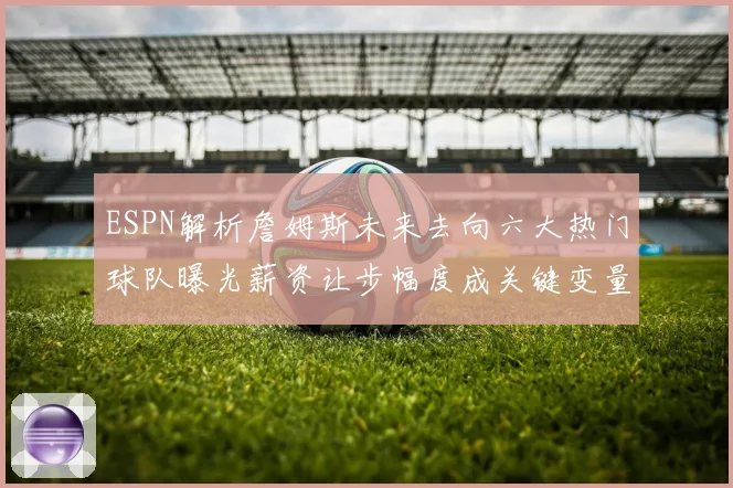 ESPN解析詹姆斯未来去向六大热门球队曝光薪资让步幅度成关键变量