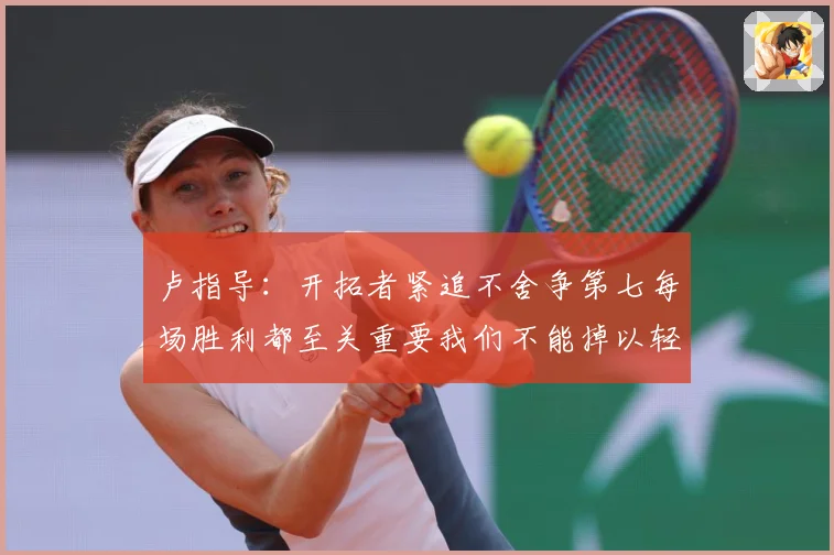 卢指导：开拓者紧追不舍争第七每场胜利都至关重要我们不能掉以轻心