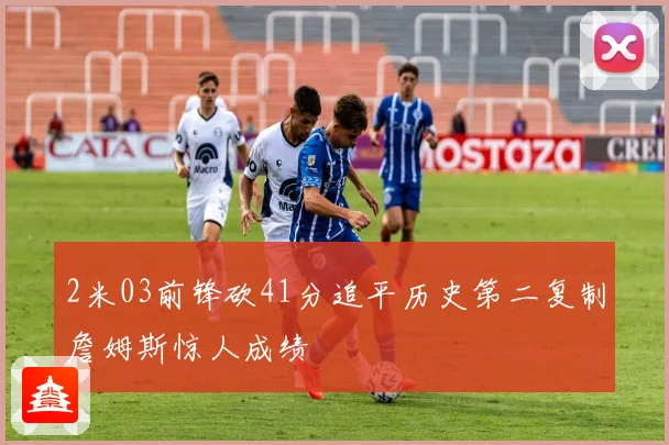 2米03前锋砍41分追平历史第二复制詹姆斯惊人成绩