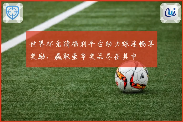 世界杯竞猜福利平台助力球迷畅享奖励，赢取豪华奖品尽在其中