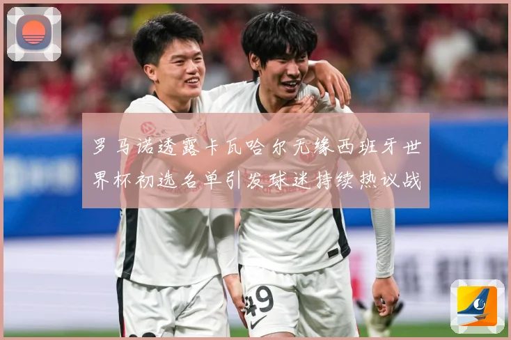 罗马诺透露卡瓦哈尔无缘西班牙世界杯初选名单引发球迷持续热议战术观察